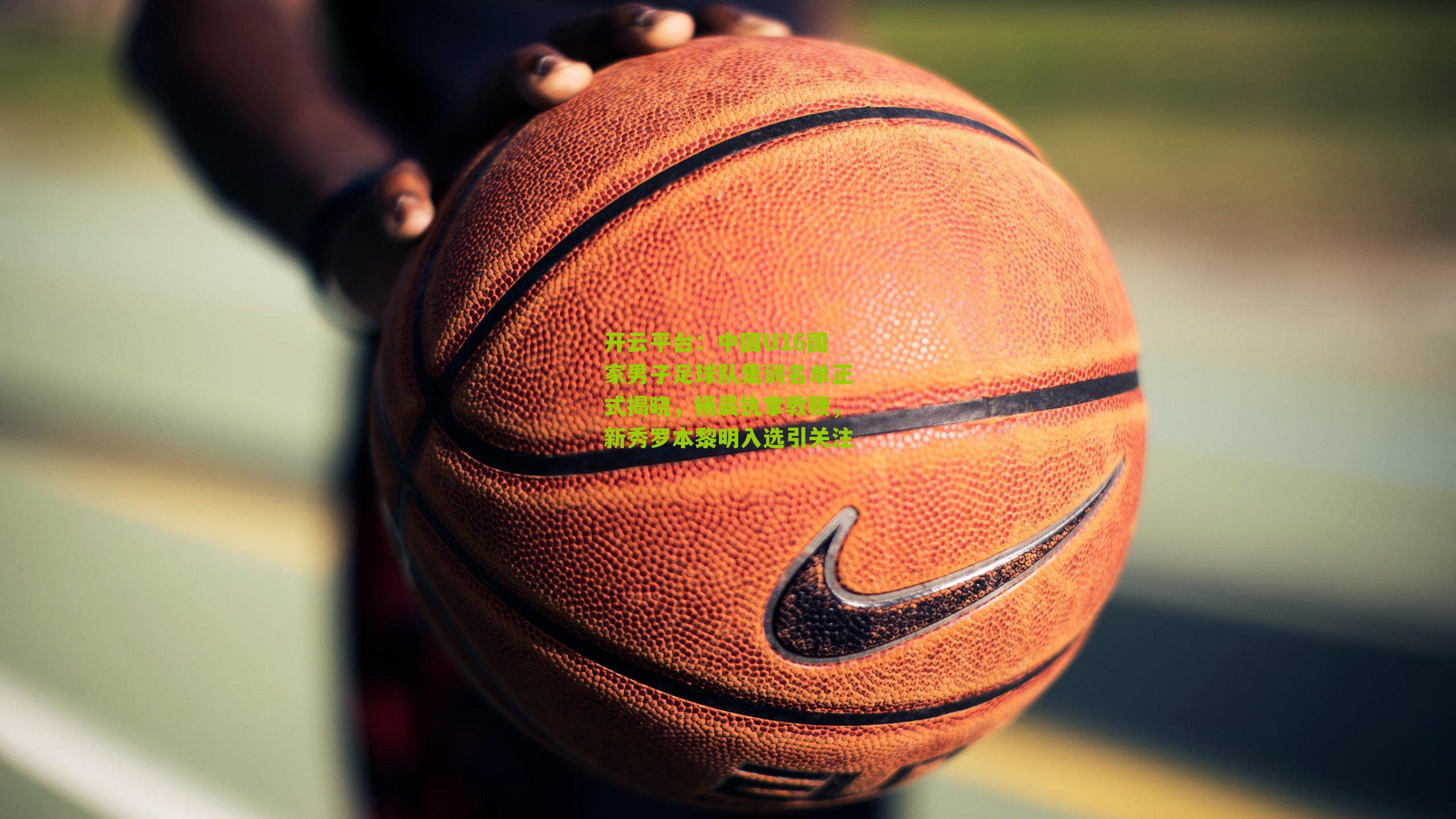 开云平台：中国U16国家男子足球队集训名单正式揭晓，杨晨执掌教鞭，新秀罗本黎明入选引关注