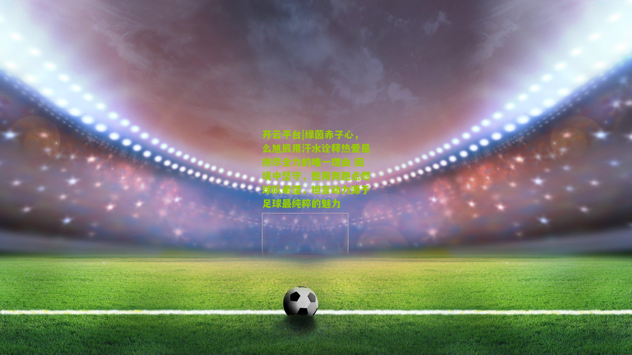 开云平台|绿茵赤子心,么旭辰用汗水诠释热爱是拼尽全力的唯一理由 困境中坚守,他用奔跑点燃球队希望,坦言动力源于足球最纯粹的魅力